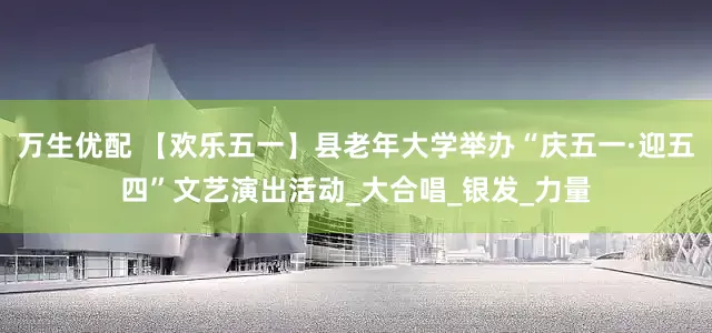 万生优配 【欢乐五一】县老年大学举办“庆五一·迎五四”文艺演出活动_大合唱_银发_力量