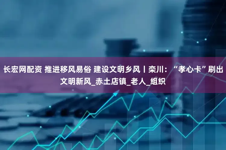 长宏网配资 推进移风易俗 建设文明乡风丨栾川：“孝心卡”刷出文明新风_赤土店镇_老人_组织