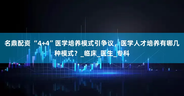 名鼎配资 “4+4”医学培养模式引争议，医学人才培养有哪几种模式？_临床_医生_专科