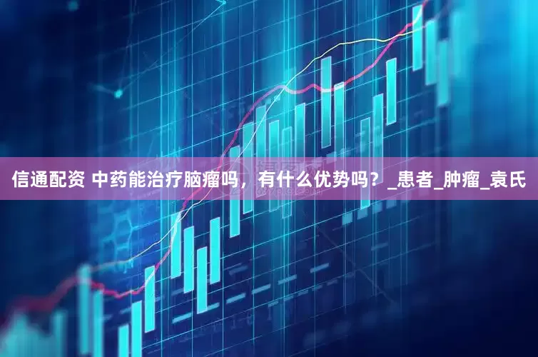 信通配资 中药能治疗脑瘤吗，有什么优势吗？_患者_肿瘤_袁氏