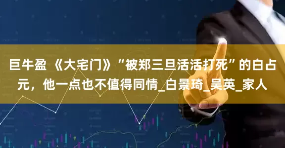 巨牛盈 《大宅门》“被郑三旦活活打死”的白占元，他一点也不值得同情_白景琦_吴英_家人