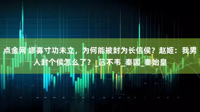 点金网 嫪毐寸功未立，为何能被封为长信侯？赵姬：我男人封个侯怎么了？_吕不韦_秦国_秦始皇