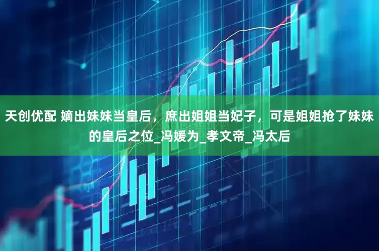 天创优配 嫡出妹妹当皇后，庶出姐姐当妃子，可是姐姐抢了妹妹的皇后之位_冯媛为_孝文帝_冯太后