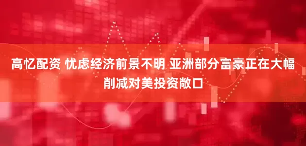 高忆配资 忧虑经济前景不明 亚洲部分富豪正在大幅削减对美投资敞口