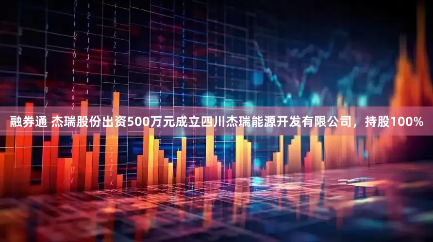 融券通 杰瑞股份出资500万元成立四川杰瑞能源开发有限公司，持股100%