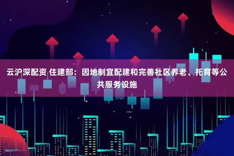 云沪深配资 住建部：因地制宜配建和完善社区养老、托育等公共服务设施