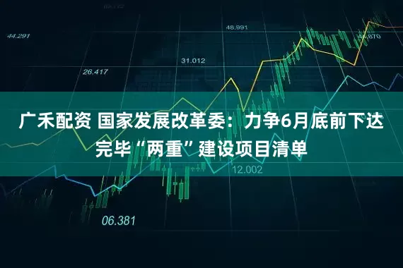 广禾配资 国家发展改革委：力争6月底前下达完毕“两重”建设项目清单