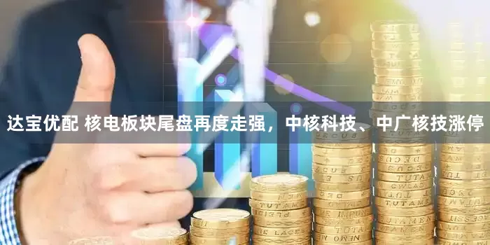 达宝优配 核电板块尾盘再度走强，中核科技、中广核技涨停