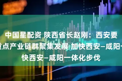中国星配资 陕西省长赵刚：西安要推动更多重点产业链群聚集发展 加快西安—咸阳一体化步伐