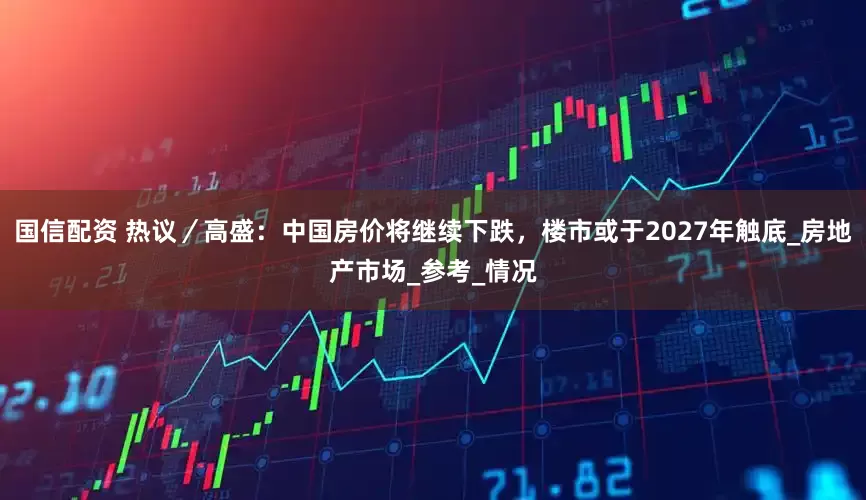 国信配资 热议／高盛：中国房价将继续下跌，楼市或于2027年触底_房地产市场_参考_情况
