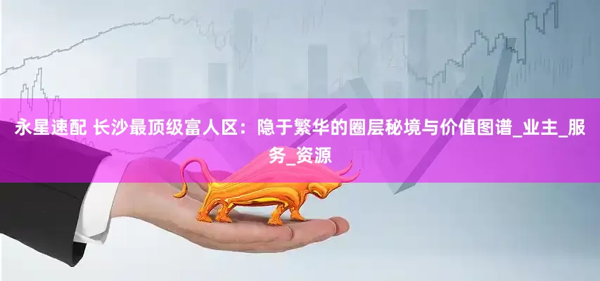 永星速配 长沙最顶级富人区：隐于繁华的圈层秘境与价值图谱_业主_服务_资源