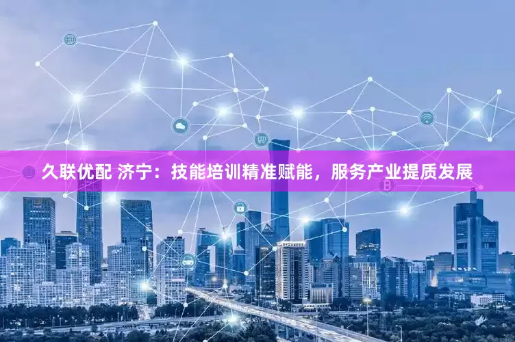 久联优配 济宁：技能培训精准赋能，服务产业提质发展