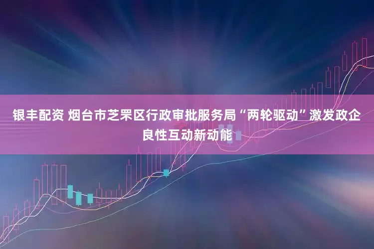 银丰配资 烟台市芝罘区行政审批服务局“两轮驱动”激发政企良性互动新动能