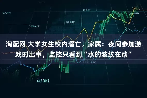 淘配网 大学女生校内溺亡，家属：夜间参加游戏时出事，监控只看到“水的波纹在动”