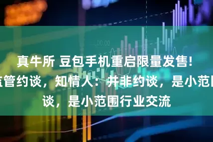 真牛所 豆包手机重启限量发售! 此前传被监管约谈，知情人：并非约谈，是小范围行业交流