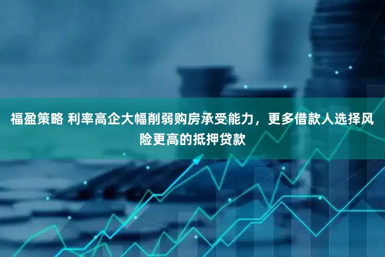 福盈策略 利率高企大幅削弱购房承受能力，更多借款人选择风险更高的抵押贷款